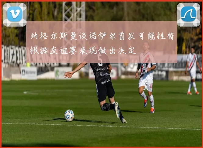 纳格尔斯曼谈诺伊尔首发可能性将根据友谊赛表现做出决定