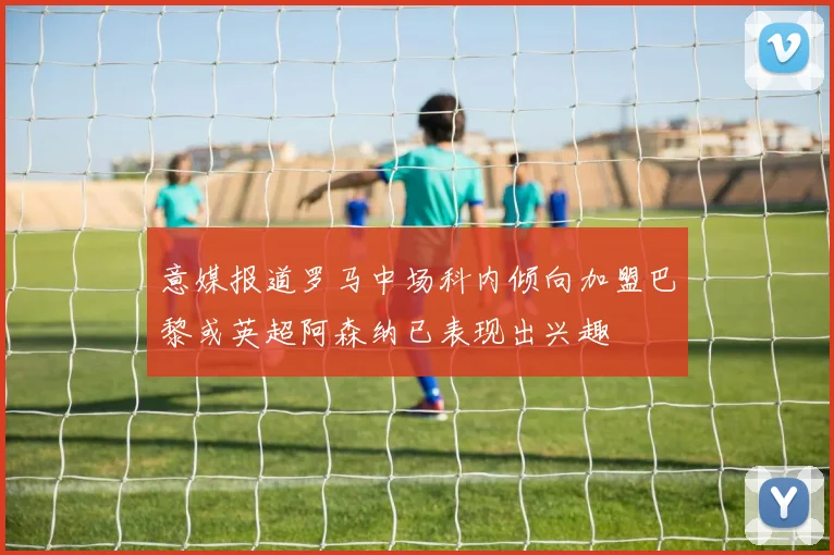 意媒报道罗马中场科内倾向加盟巴黎或英超阿森纳已表现出兴趣