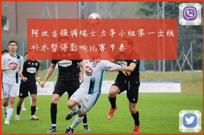 阿坎吉强调瑞士力争小组第一出线补水暂停影响比赛节奏