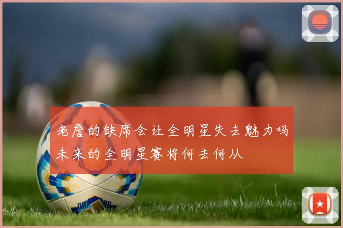 老詹的缺席会让全明星失去魅力吗未来的全明星赛将何去何从