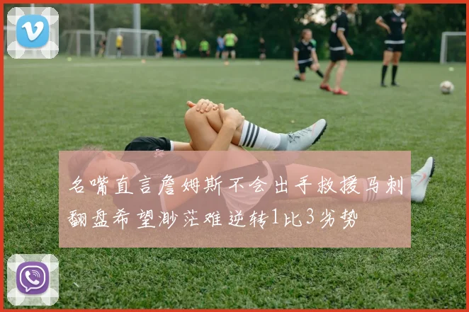 名嘴直言詹姆斯不会出手救援马刺翻盘希望渺茫难逆转1比3劣势