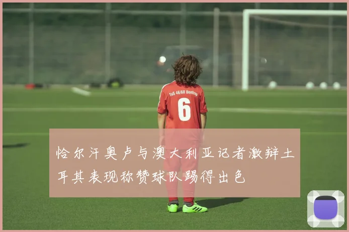 恰尔汗奥卢与澳大利亚记者激辩土耳其表现称赞球队踢得出色