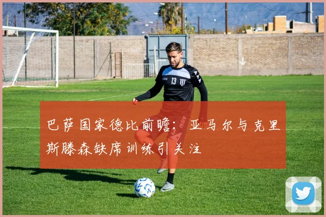 巴萨国家德比前瞻：亚马尔与克里斯滕森缺席训练引关注
