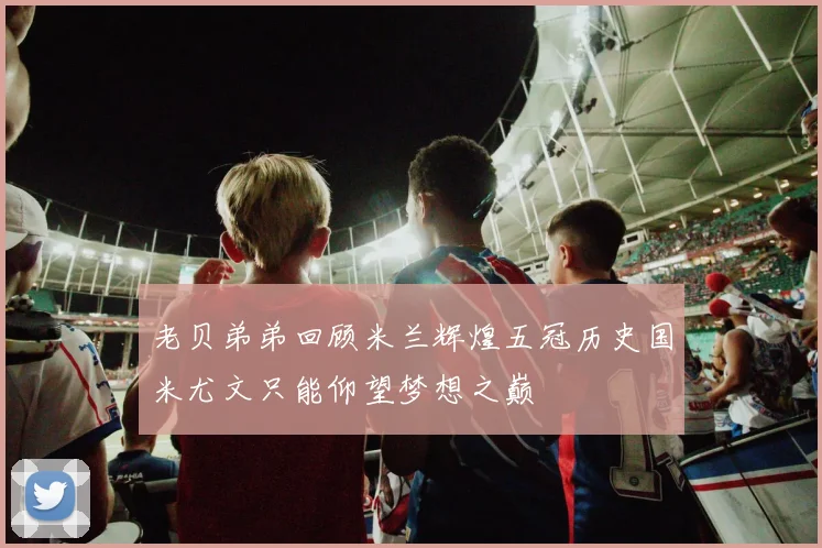 老贝弟弟回顾米兰辉煌五冠历史国米尤文只能仰望梦想之巅