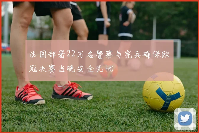 法国部署22万名警察与宪兵确保欧冠决赛当晚安全无忧