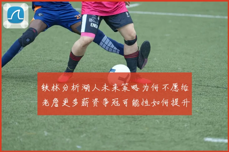 铁林分析湖人未来策略为何不愿给老詹更多薪资争冠可能性如何提升