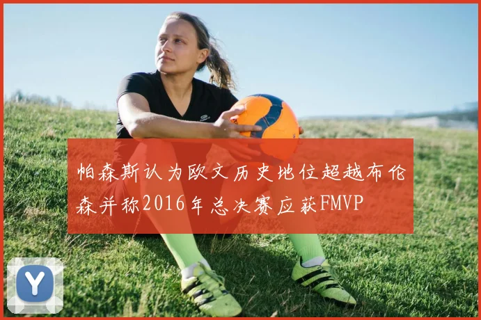 帕森斯认为欧文历史地位超越布伦森并称2016年总决赛应获FMVP