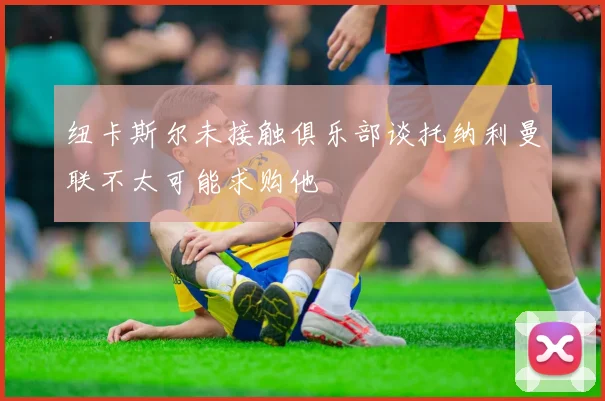 纽卡斯尔未接触俱乐部谈托纳利曼联不太可能求购他