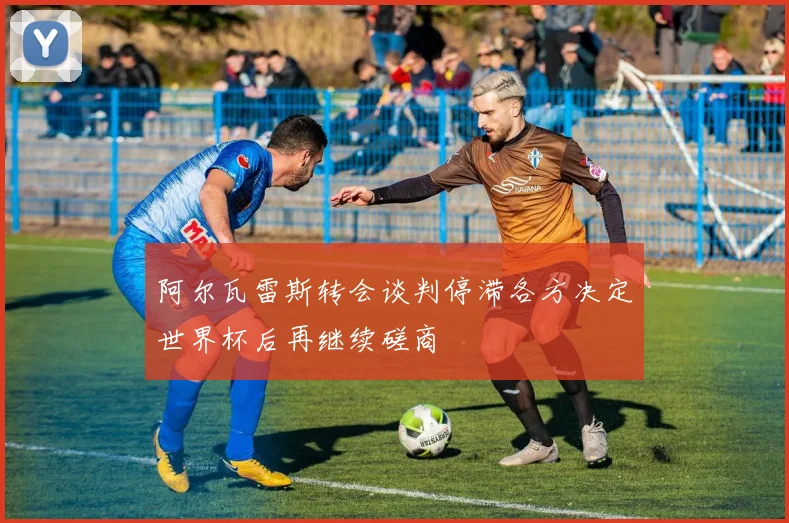 阿尔瓦雷斯转会谈判停滞各方决定世界杯后再继续磋商