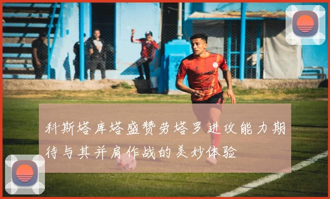 科斯塔库塔盛赞劳塔罗进攻能力期待与其并肩作战的美妙体验