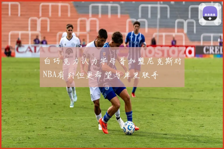 白巧克力认为字母哥加盟尼克斯对NBA有利但更希望与库里联手