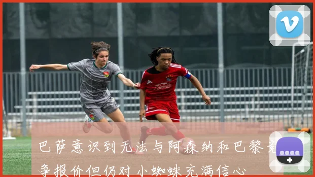巴萨意识到无法与阿森纳和巴黎竞争报价但仍对小蜘蛛充满信心
