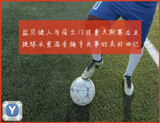 盐贝健人与荷兰门将鲁夫斯赛后互换球衣重温奈梅亨共事的美好回忆