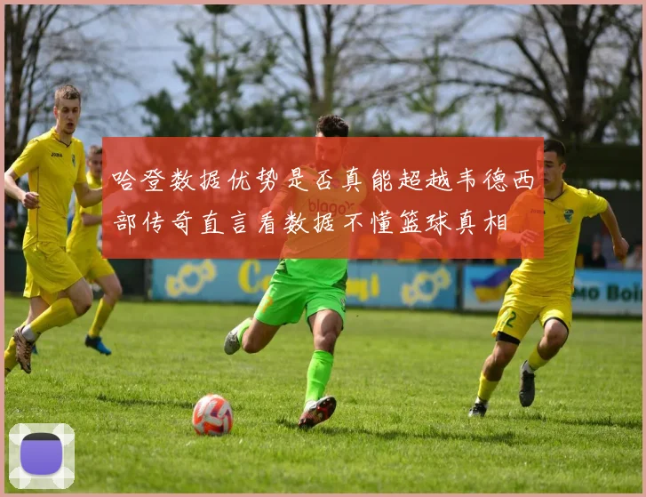 哈登数据优势是否真能超越韦德西部传奇直言看数据不懂篮球真相