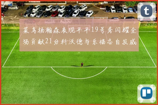 菜鸟杨瀚森表现平平19号秀闪耀全场贡献21分科沃德与乐福各自发威