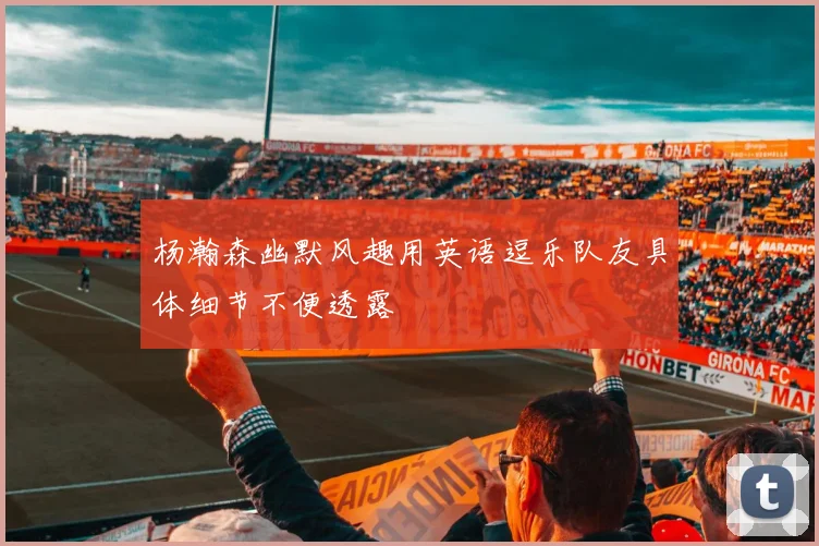 杨瀚森幽默风趣用英语逗乐队友具体细节不便透露
