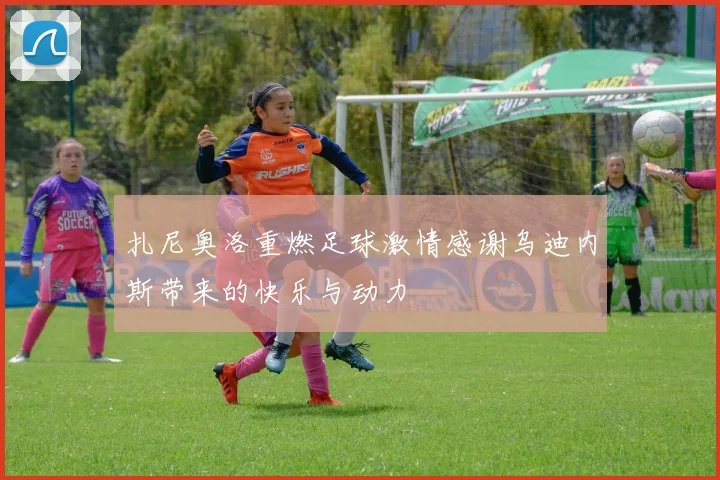 扎尼奥洛重燃足球激情感谢乌迪内斯带来的快乐与动力