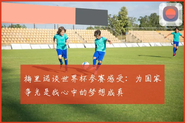 梅里诺谈世界杯参赛感受：为国家争光是我心中的梦想成真