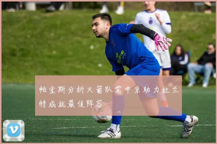 帕金斯分析火箭队需申京助力杜兰特成就最佳阵容