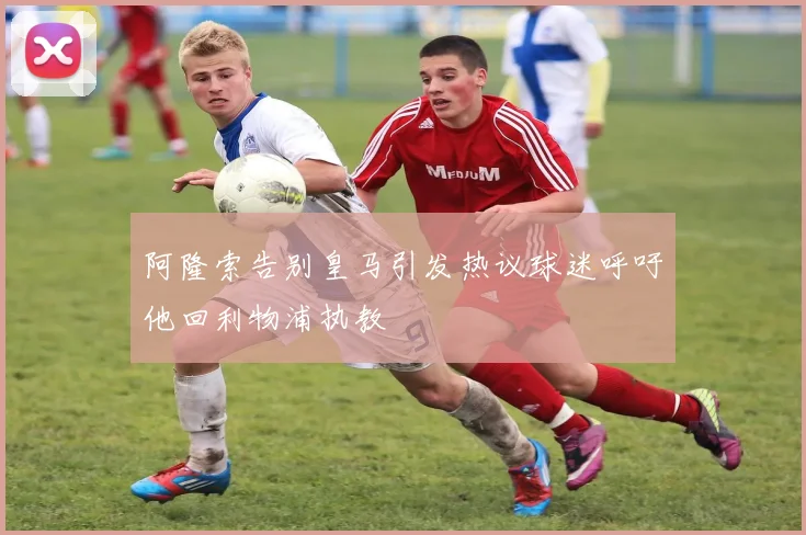 阿隆索告别皇马引发热议球迷呼吁他回利物浦执教