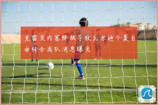 克雷莫内塞降级导致瓦尔迪今夏自由转会离队消息曝光