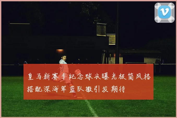 皇马新赛季纪念球衣曝光极简风格搭配深海军蓝队徽引发期待