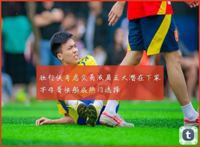 独行侠考虑交易浓眉五大潜在下家字母哥快船成热门选择